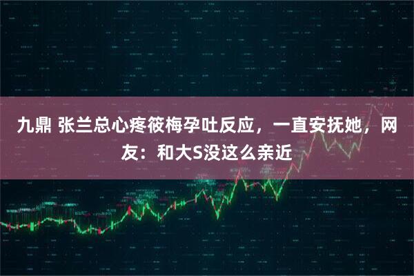 九鼎 张兰总心疼筱梅孕吐反应，一直安抚她，网友：和大S没这么亲近