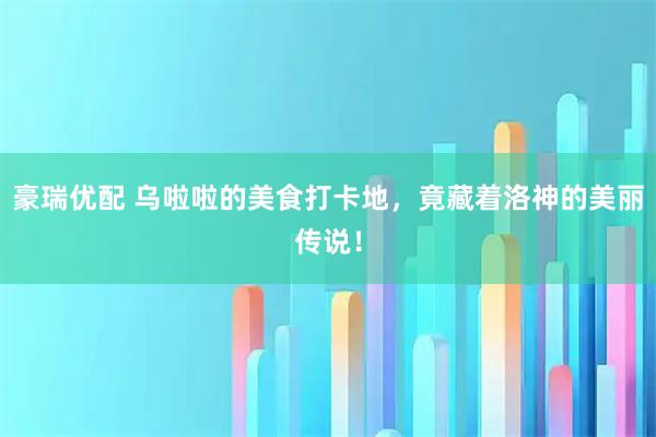 豪瑞优配 乌啦啦的美食打卡地，竟藏着洛神的美丽传说！