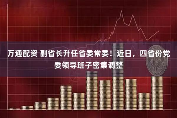 万通配资 副省长升任省委常委！近日，四省份党委领导班子密集调整