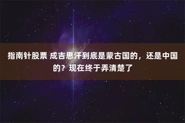 指南针股票 成吉思汗到底是蒙古国的，还是中国的？现在终于弄清楚了