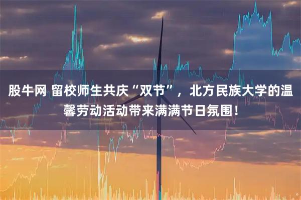 股牛网 留校师生共庆“双节”，北方民族大学的温馨劳动活动带来满满节日氛围！