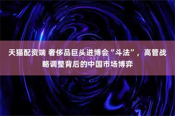 天猫配资端 奢侈品巨头进博会“斗法”，高管战略调整背后的中国市场博弈