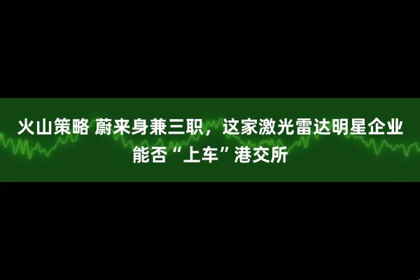火山策略 蔚来身兼三职，这家激光雷达明星企业能否“上车”港交所