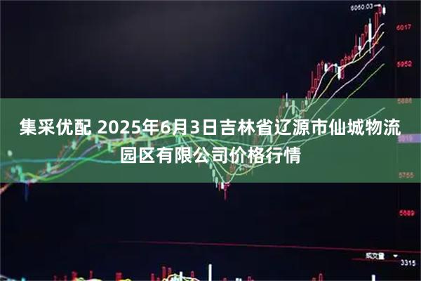 集采优配 2025年6月3日吉林省辽源市仙城物流园区有限公司价格行情