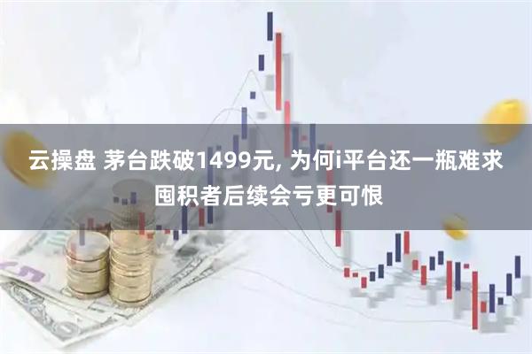 云操盘 茅台跌破1499元, 为何i平台还一瓶难求 囤积者后续会亏更可恨