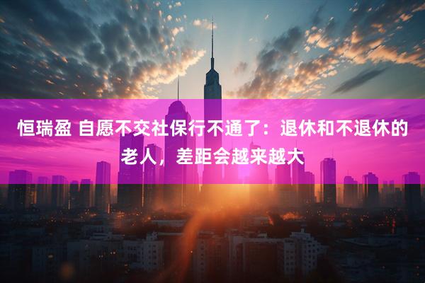 恒瑞盈 自愿不交社保行不通了：退休和不退休的老人，差距会越来越大