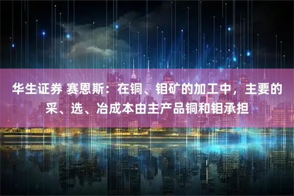 华生证券 赛恩斯：在铜、钼矿的加工中，主要的采、选、冶成本由主产品铜和钼承担