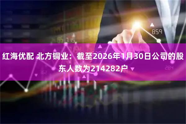 红海优配 北方铜业：截至2026年1月30日公司的股东人数为214282户