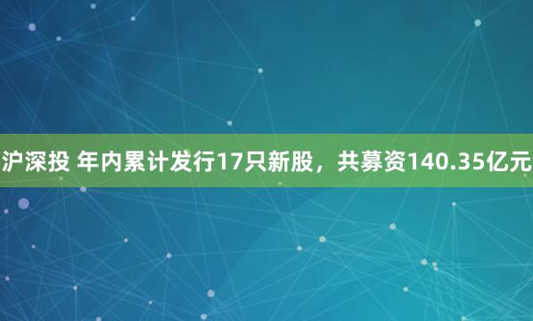 沪深投 年内累计发行17只新股，共募资140.35亿元
