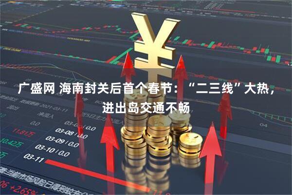 广盛网 海南封关后首个春节：“二三线”大热，进出岛交通不畅