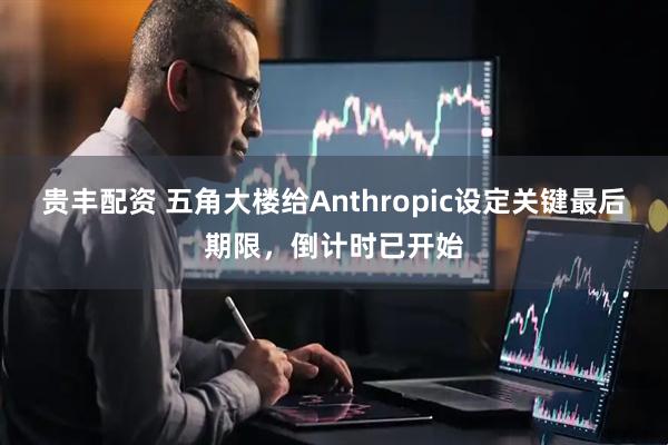 贵丰配资 五角大楼给Anthropic设定关键最后期限，倒计时已开始