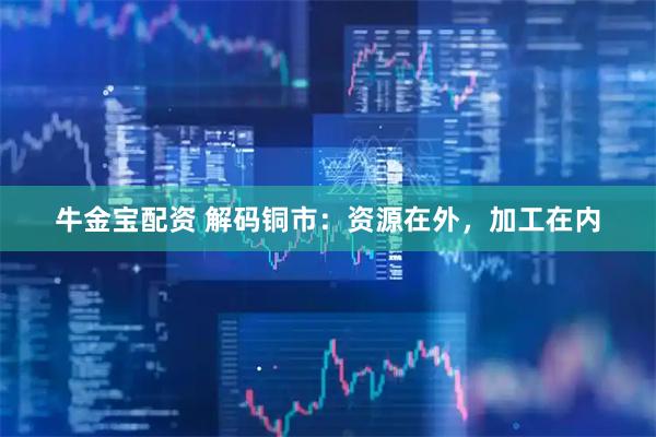 牛金宝配资 解码铜市：资源在外，加工在内