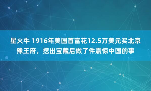 星火牛 1916年美国首富花12.5万美元买北京豫王府，挖出宝藏后做了件震惊中国的事