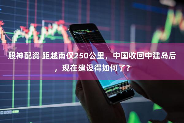 股神配资 距越南仅250公里，中国收回中建岛后，现在建设得如何了？